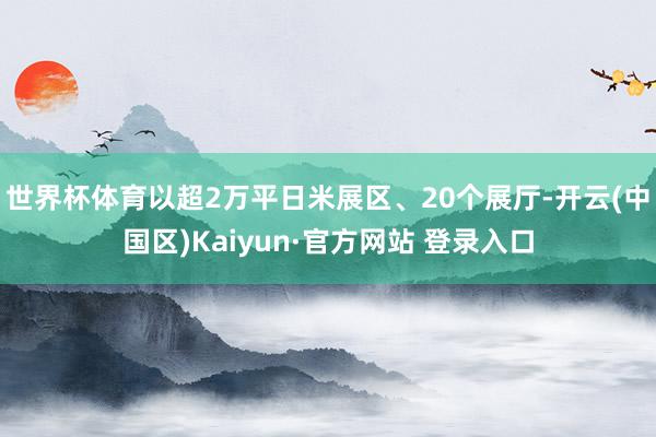 世界杯体育以超2万平日米展区、20个展厅-开云(中国区)Ka