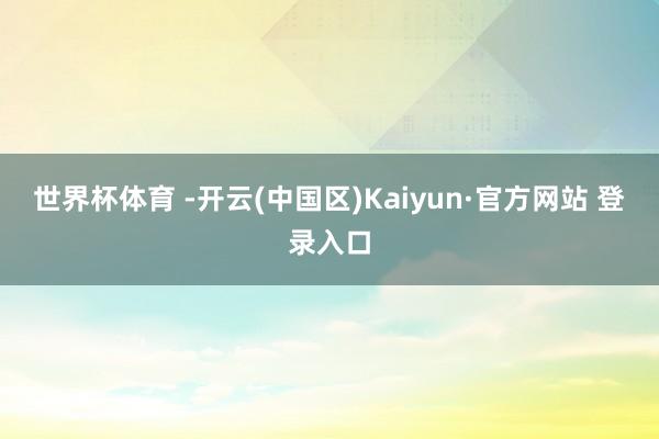 世界杯体育 -开云(中国区)Kaiyun·官方网站 登录入口