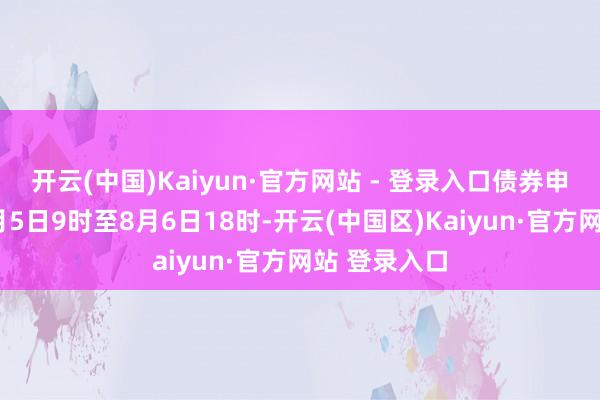 开云(中国)Kaiyun·官方网站 - 登录入口债券申购时间为8月5日9时至8月6日18时-开云(中国区)Kaiyun·官方网站 登录入口