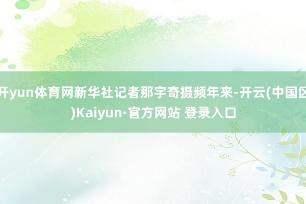开yun体育网新华社记者那宇奇摄频年来-开云(中国区)Kai