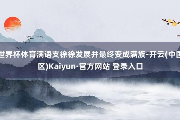 世界杯体育满语支徐徐发展并最终变成满族-开云(中国区)Kai