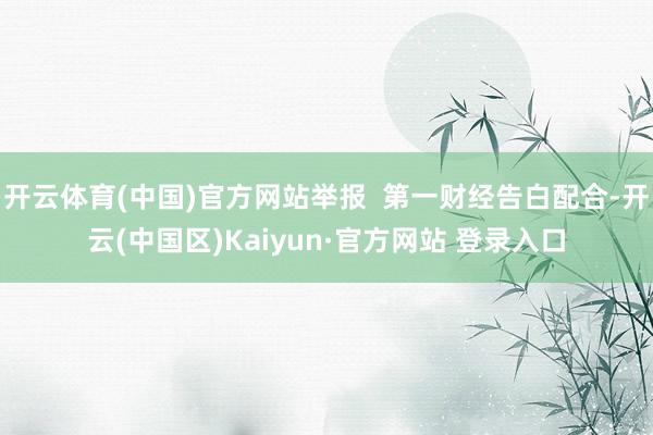 开云体育(中国)官方网站举报  第一财经告白配合-开云(中国