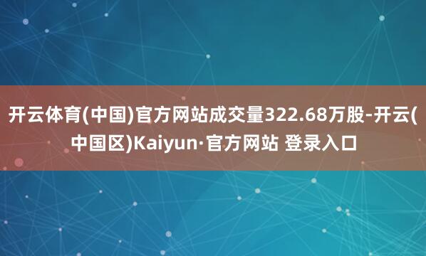开云体育(中国)官方网站成交量322.68万股-开云(中国区)Kaiyun·官方网站 登录入口