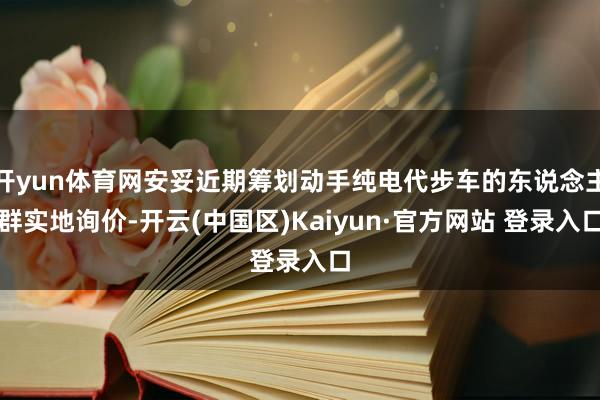 开yun体育网安妥近期筹划动手纯电代步车的东说念主群实地询价
