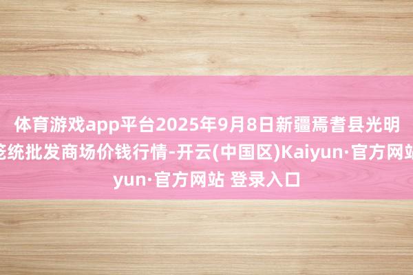 体育游戏app平台2025年9月8日新疆焉耆县光明农副家具笼统批发商场价钱行情-开云(中国区)Kaiyun·官方网站 登录入口