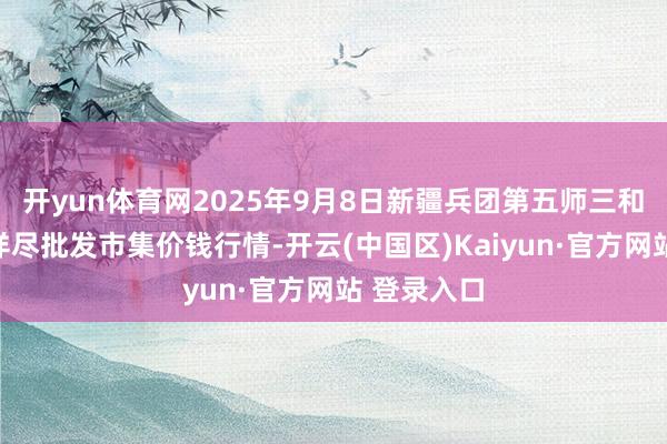 开yun体育网2025年9月8日新疆兵团第五师三和农副家具详尽批发市集价钱行情-开云(中国区)Kaiyun·官方网站 登录入口