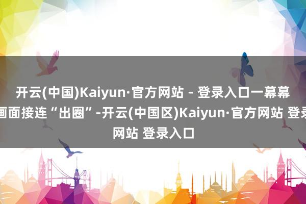 开云(中国)Kaiyun·官方网站 - 登录入口一幕幕水灵画