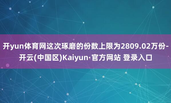 开yun体育网这次琢磨的份数上限为2809.02万份-开云(