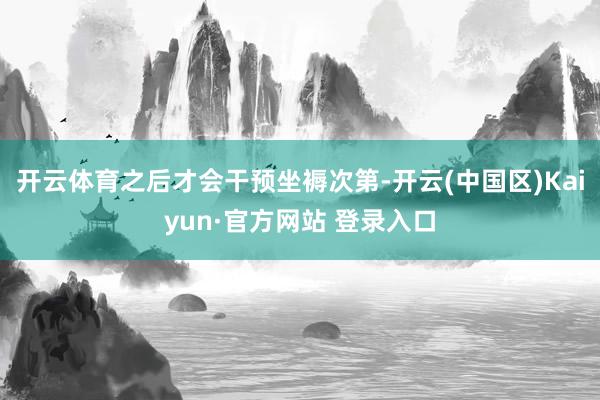 开云体育之后才会干预坐褥次第-开云(中国区)Kaiyun·官方网站 登录入口
