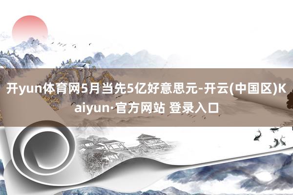 开yun体育网5月当先5亿好意思元-开云(中国区)Kaiyu