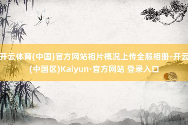 开云体育(中国)官方网站相片概况上传全服相册-开云(中国区)Kaiyun·官方网站 登录入口