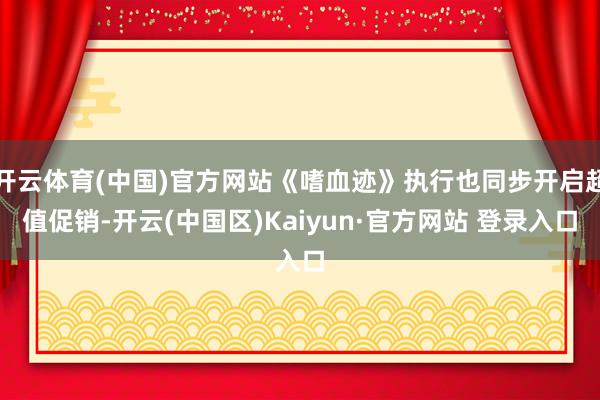 开云体育(中国)官方网站《嗜血迹》执行也同步开启超值促销-开云(中国区)Kaiyun·官方网站 登录入口