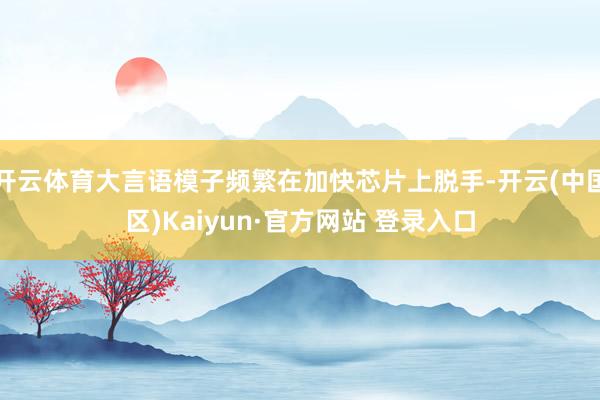 开云体育大言语模子频繁在加快芯片上脱手-开云(中国区)Kai