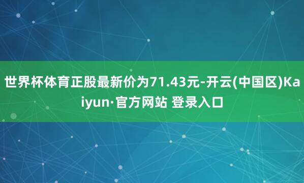 世界杯体育正股最新价为71.43元-开云(中国区)Kaiyun·官方网站 登录入口