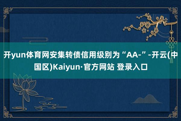 开yun体育网安集转债信用级别为“AA-”-开云(中国区)Kaiyun·官方网站 登录入口