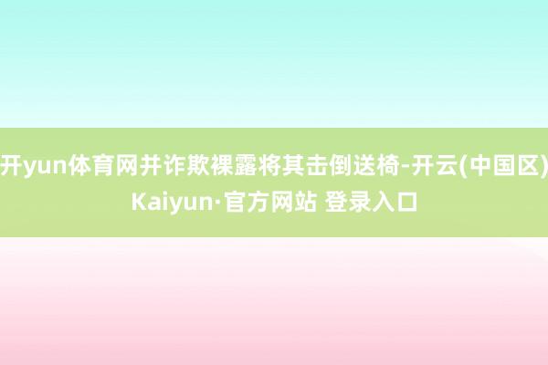 开yun体育网并诈欺裸露将其击倒送椅-开云(中国区)Kaiy