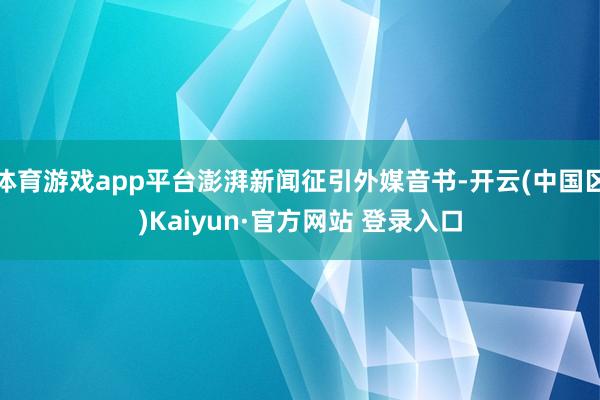 体育游戏app平台澎湃新闻征引外媒音书-开云(中国区)Kaiyun·官方网站 登录入口