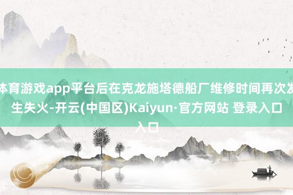 体育游戏app平台后在克龙施塔德船厂维修时间再次发生失火-开