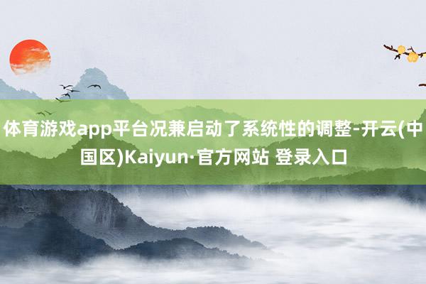 体育游戏app平台况兼启动了系统性的调整-开云(中国区)Ka