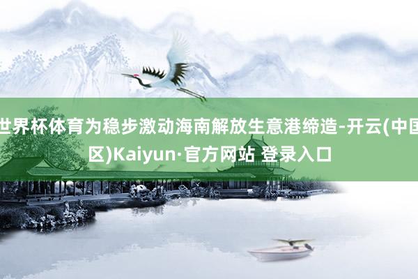 世界杯体育为稳步激动海南解放生意港缔造-开云(中国区)Kai