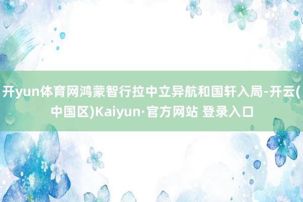 开yun体育网鸿蒙智行拉中立异航和国轩入局-开云(中国区)K